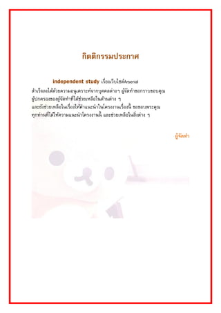 กิตติกรรมประกาศ 
independent study เรื่องเว็บไซต์Arsenal สำเร็จลงได้ด้วยควำมอนุเครำะห์จำกบุคคลต่ำงๆ ผู้จัดทำขอกรำบขอบคุณ ผู้ปกครองของผู้จัดทำที่ได้ช่วยเหลือในด้ำนต่ำง ๆ และยังช่วยเหลือในเรื่องให้คำแนะนำในโครงงำนเรื่องนี้ ขอขอบพระคุณ ทุกท่ำนที่ได้ให้ควำมแนะนำโครงงำนนี้ และช่วยเหลือในสิ่งต่ำง ๆ 
ผู้จัดทำ 
 