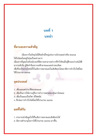 บทที่ 1 
บทนา 
ที่มาและความสาคัญ 
เนื่องจำกในปัจจุบันนี้ทีมยักษ์ใหญ่แห่งเกำะอังกฤษอย่ำงทีม Arsenal ได้รับนิยมในหมู่วัยรุ่นเป็นอย่ำงมำก เนื่องจำกที่อุดมไปด้วยนักเตะที่มีควำมสำมำรถต่ำงๆที่ทำให้คนอื่นรู้สึกมองว่ำเล่นได้ดี มำกระดับนึง ผู้จัดทำจึงอยำกจะศึกษำArsenalอย่ำงละเอียด เพื่อที่จะเป็นประโยชน์ทั้งในเชิงกำรตลำดและในเชิงศิลปะโดยอำศัยกำรทำเว็บไซต์โดย ใช้โปรแกรม Joomla 
จุดประสงค์ 
1. เพื่อเผยแพร่ประวัติของArsenal 
2. เพื่อเป็นกำรให้ควำมรู้ถึงกำรทำกำรตลำดของหุ้นอำร์เซนอล 
3. เพื่อเป็นมองเป็นกีฬำ มิใช่พนัน 
4. ฝึกฝนกำรทำเว็บไซต์โดยใช้โปรแกรม Joomla 
ผลที่ได้รับ 
1. สำมำรถนำข้อมูลไปใช้ในเชิงกำรตลำดและเชิงศิลปะได้ 
2. มีควำมชำนำญในกำรใช้โปรแกรม Joomla มำกขึ้น  