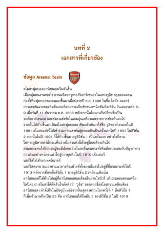บทที่ 2 
เอกสารที่เกี่ยวข้อง 
ข้อมูล Arsenal Team 
สโมสรฟุตบอลอำร์เซนอลเริ่มต้นขึ้น เมื่อกลุ่มคนงำนของโรงงำนผลิตอำวุธรอยัลอำร์เซนอลในแขวงวูลิช กรุงลอนดอน ก่อตั้งทีมฟุตบอลของตนเองขึ้นมำเมื่อปลำยปี ค.ศ. 1886 ในชื่อ ไดอัล สแควร์ กำรแข่งขันแรกของทีมคือเกมที่สำมำรถเก็บชัยชนะเหนือทีมอีสเทิร์น วันเดอเรอร์ส 6- 0 เมื่อวันที่ 11 ธันวำคม ค.ศ. 1886 หลังจำกนั้นไม่นำนก็เปลี่ยนชื่อเป็น รอยัลอำร์เซนอล และยังคงแข่งขันในเกมอุ่นเครื่องและรำยกำรท้องถิ่นต่อไป จำกนั้นได้ก้ำวขึ้นมำเป็นสโมสรฟุตบอลอำชีพแล้วหันมำใช้ชื่อ วูลิชอำร์เซนอลในปี 1891 สโมสรแห่งนี้ได้เข้ำร่วมกำรแข่งขันฟุตบอลลีกเป็นครั้งแรกในปี 1893 ในดิวิชั่น 2 จำกนั้นในปี 1904 ก็ได้ก้ำวขึ้นมำอยู่ดิวิชั่น 1 เป็นครั้งแรก อย่ำงไรก็ตำม ในทำงภูมิศำสตร์นั้นจะเห็นว่ำสโมสรแห่งนี้ตั้งอยู่โดดเดี่ยวเกินไป ส่งผลกระทบให้จำนวนผู้ชมมีน้อยกว่ำสโมสรอื่นจนกระทั่งทีมต้องประสบกับปัญหำทำง กำรเงินอย่ำงหนักจนนำไปสู่กำรยุบทีมในปี 1910 เมื่อเฮนรี นอร์ริสได้เข้ำมำเทคโอเวอร์ นอร์ริสพยำยำมมองหำแนวทำงที่จะย้ำยที่ตั้งของสโมสรไปอยู่ที่อื่นจนกระทั่งในปี 1913 หลังจำกที่ตกชั้นดิวิชั่น 1 มำอยู่ดิวิชั่น 2 เหมือนเดิมนั้น อำร์เซนอลก็ได้ย้ำยไปอยู่ที่อำร์เซนอลสเตเดียมในย่ำนไฮบิวรี่ บริเวณลอนดอนเหนือ ในปีต่อมำ สโมสรได้ตัดสินใจตัดคำว่ำ "วูลิช" ออกจำกชื่อสโมสรจนเหลือเพียง อำร์เซนอล เท่ำที่เห็นในปัจจุบันหลังจำกสิ้นสุดสงครำมโลกครั้งที่ 1 ลีกดิวิชั่น 1 ก็เพิ่มจำนวนทีมเป็น 22 ทีม อำร์เซนอลได้อันดับ 5 ของดิวิชั่น 2 ในปี 1919  