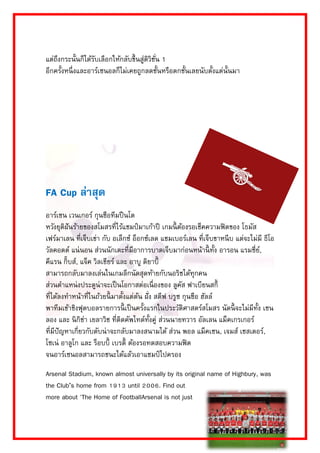 แต่ถึงกระนั้นก็ได้รับเลือกให้กลับขึ้นสู่ดิวิชั่น 1 อีกครั้งหนึ่งและอำร์เซนอลก็ไม่เคยถูกลดชั้นหรือตกชั้นเลยนับตั้งแต่นั้นมำ 
FA Cup ล่าสุด 
อำร์เซน เวนเกอร์ กุนซือทีมปืนโต หวังยุติฝันร้ำยของสโมสรที่ไร้แชมป์มำเก้ำปี เกมนี้ต้องรอเช็คควำมฟิตของ โธมัส เฟร์มำเลน ที่เจ็บเข่ำ กับ อเล็กซ์ อ็อกซ์เลด แชมเบอร์เลน ที่เจ็บขำหนีบ แต่จะไม่มี ธีโอ วัลคอตต์ แน่นอน ส่วนนักเตะที่มีอำกำรบำดเจ็บมำก่อนหน้ำนี้ทั้ง อำรอน แรมซี่ย์, คีแรน กิ๊บส์, แจ็ค วิลเชียร์ และ อำบู ดิยำบี้ สำมำรถกลับมำลงเล่นในเกมลีกนัดสุดท้ำยกับนอริชได้ทุกคน ส่วนตำแหน่งประตูน่ำจะเป็นโอกำสต่อเนื่องของ ลูคัส ฟำเบียนสกี้ ที่ได้ลงทำหน้ำที่ในถ้วยนี้มำตั้งแต่ต้น ฝั่ง สตีฟ บรูซ กุนซือ ฮัลล์ พำทีมเข้ำชิงฟุตบอลรำยกำรนี้เป็นครั้งแรกในประวัติศำสตร์สโมสร นัดนี้จะไม่มีทั้ง เชน ลอง และ นิกิช่ำ เยลำวิช ที่ติดคัพไทด์ทั้งคู่ ส่วนนำยทวำร อัลเลน แม็คเกรเกอร์ ที่มีปัญหำเกี่ยวกับตับน่ำจะกลับมำลงสนำมได้ ส่วน พอล แม็คเชน, เจมส์ เชสเตอร์, โซเน่ อำลูโก และ ร็อบบี้ เบรดี้ ต้องรอทดสอบควำมฟิต จนอำร์เซนอลสำมำรถชนะได้แล้วเอำแชมป์ไปครอง 
Arsenal Stadium, known almost universally by its original name of Highbury, was the Club’s home from 1913 until 2006. Find out more about 'The Home of FootballArsenal is not just  