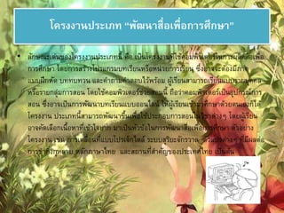 โครงงานประเภท “พัฒนาสื่อเพื่อการศึกษา” 
• ลักษณะเด่นของโครงงานประเภทนี้ คือ เป็นโครงงานที่ใช้คอมพิวเตอร์ในการผลิตสื่อเพื่อ 
การศึกษา โดยการสร้างโปรแกรมบทเรียนหรือหน่วยการเรียน ซึ่งอาจจะต้องมีภาค 
แบบฝึกหัด บททบทวน และคา ถามคา ตอบไว้พร้อม ผู้เรียนสามารถเรียนแบบรายบคุคล 
หรือรายกลุ่มการสอน โดยใช้คอมพิวเตอร์ช่วยสอนนี้ ถือว่าคอมพิวเตอร์เป็นอุปกรณ์การ 
สอน ซึ่งอาจเป็นการพัฒนาบทเรียนแบบออนไลน์ ให้ผู้เรียนเข้ามาศึกษาด้วยตนเองก็ได้ 
โครงงาน ประเภทนี้สามารถพัฒนาขึ้นเพื่อใช้ประกอบการสอนในวิชาต่างๆ โดยผู้เรียน 
อาจคัดเลือกเนื้อหาที่เข้าใจยาก มาเป็นหัวข้อในการพัฒนาสื่อเพื่อการศึกษา ตัวอย่าง 
โครงงาน เช่น การเคลื่อนที่แบบโปรเจ็กไตล์ระบบสุริยะจักรวาล ตัวแปรต่างๆ ที่มีผลต่อ 
การชา กงิ่กุหลาบ หลักภาษาไทย และสถานที่สา คัญของประเทศไทย เป็นต้น 
 