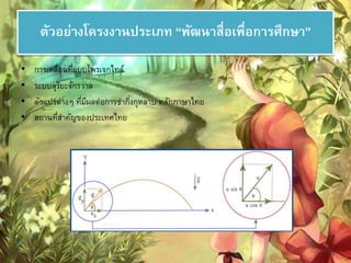 ตัวอย่างโครงงานประเภท “พัฒนาสื่อเพื่อการศึกษา” 
• การเคลื่อนที่แบบโพรเจกไทล์ 
• ระบบสุริยะจักรวาล 
• ตัวแปรต่างๆ ที่มีผลต่อการชา กงิ่กุหลาบ หลักภาษาไทย 
• สถานที่สา คัญของประเทศไทย 
 