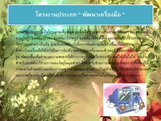 โครงงานประเภท “ พัฒนาเครอื่งมือ ” 
• โครงงานประเภทนี้เป็นโครงงานเพื่อพัฒนาเครื่องมือช่วย สร้างงานประยุกต์ต่างๆ โดยส่วนใหญ่ 
จะอยู่ในรูปซอฟต์แวร์ เช่น ซอฟต์แวร์วาดรูป ซอฟต์แวร์พิมพ์งาน และซอฟต์แวร์ชว่ยการมอง 
วัตถุในมุมต่างๆ เป็นต้น สา หรับซอฟต์แวร์เพื่อการพิมพ์งานนั้นสร้างขึ้นเป็นโปรแกรมประมวลคา 
ซึ่งจะเป็นเครื่องมือให้เราใช้ในการพิมพ์งานต่างๆบนเครื่องคอมพิวเตอร์ ส่วนซอฟต์แวร์การวาด 
รูป พัฒนาขึ้นเพื่ออา นวยความสะดวกให้การวาดรูปบนเครื่องคอมพิวเตอร์ให้เป็นไปได้ โดยง่าย 
สา หรับซอฟต์แวร์ช่วยการมองวัตถุในมุมต่างๆ ใช้สา หรับช่วยการออกแบบสงิ่ของ อาทิเช่น ผู้ใช้ 
วาดแจกันด้านหน้า และต้องการจะดูว่าด้านบนและด้านข้างเป็นอย่างไร ก็ให้ซอฟต์แวร์คานวณค่า 
และภาพที่ควรจะเป็นมาให้ เพื่อพิจารณาและแก้ไขภาพแจกันที่ออกแบบไว้ได้อย่างสะดวก 
 