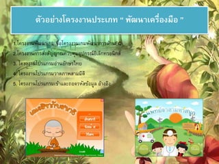 ตัวอย่างโครงงานประเภท “ พัฒนาเครอื่งมือ ” 
1.โครงงานพัฒนาเกม ชื่อโครงงานเกมพัฒนาการด้านEQ 
2.โครงงานการส่งสัญญาณควบคมุอุปกรณ์อิเล็กทรอนิกส์ 
3. โครงงานโปรแกรมอ่านอักษรไทย 
4. โครงงานโปรแกรมวาดภาพสามมิติ 
5. โครงงานโปรแกรมเข้าและถอดรหัสข้อมูล อ้างอิง 
 