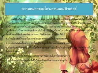 ความหมายของโครงงาȨอมพิวเตอร์ 
เทคโนโลยีคอมพิวเตอร์มีผลกระทบต่อความเจริญก้าวหน้าของสังคมปัจ 
จุบันเทคโนโลยีด้านนี้มี 
การเปลี่ยนแปลงอย่างรวดเร็วจึงเป็นเรื่องยากที่ประชาชนจะคอยติดตามความก้าวหน้าอยู่ตลอดเวลา 
ดังนั้นการศึกษาเทคโนโลยีของคอมพิวเตอร์จึงต้องศึกษาหลักการและเนื้อหาพื้นฐานเป็นสาคัญ 
การศึกษาด้านวิทยาการคอมพิวเตอร์เป็นสิ่งจาเป็นเสมือนกับการศึกษาวิทยาศาสตร์ธรรมชาติ 
คอมพิวเตอร์ได้เปลี่ยนแปลง โลกของเราในด้านต่างๆ มากมาย ได้แก่ 
1. สังคมโดยส่วนใหญ่เปลี่ยนจากสังคมอุตสาหกรรมเป็นสังคมสารสนเทศ 
2. การตัดสินใจในเรื่องต่างๆ มักขึ้นอยู่กับข้อมูลซึ่งได้จากระบบคอมพิวเตอร์ 
3. คอมพิวเตอร์กลายเป็นเครื่องมือที่สา คัญแทนเครื่องมืออื่นๆ ในอดีต เช่น เครื่อง พิมพ์ดีด เครื่อง 
คิดเลข เป็นต้น 
4.คอมพิวเตอร์ถูกใช้ในการออกแบบสถานการณ์หรือปัญหาที่ซับซ้อนต่างๆ 
5.คอมพิวเตอร์เป็นอุปกรณ์หลักที่ใช้ในงานติดต่อสื่อสารของโลกปัจจุบัน 
 