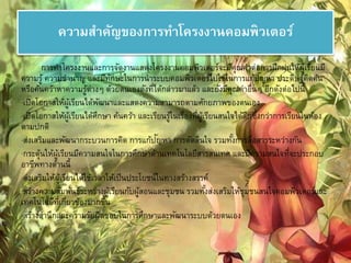 ความสา คัญของการทา โครงงาȨอมพิวเตอร์ 
การทา โครงงานและการจัดงานแสดงโครงงาȨอมพิวเตอร์จะมีคุณคา่ต่อการฝึกฝนให้ผู้เรียนมี 
ความรู้ ความชานาญ และมีทักษะในการนาระบบคอมพิวเตอร์ไปใช้ในการแก้ปัญหา ประดิษฐ์คิดค้น 
หรือค้นคว้าหาความรู้ต่างๆ ด้วยตนเองดังที่ได้กล่าวมาแล้ว และยังมีคุณคา่อื่นๆ อีกดังต่อไปนี้ 
·เปิดโอกาสให้ผู้เรียนได้พัฒนาและแสดงความสามารถตามศักยภาพของตนเอง 
·เปิดโอกาสให้ผู้เรียนได้ศึกษา ค้นคว้า และเรียนรู้ในเรื่องที่ผู้เรียนสนใจได้ลึกซึ้งกว่าการเรียนในห้อง 
ตามปกติ 
·ส่งเสริมและพัฒนากระบวนการคิด การแก้ปัญหา การตัดสินใจ รวมทัง้การสื่อสารระหว่างกัน 
·กระตุ้นให้ผู้เรียนมีความสนใจในการศึกษาด้านเทคโนโลยีสารสนเทศ และมีความสนใจที่จะประกอบ 
อาชีพทางด้านนี้ 
·ส่งเสริมให้ผู้เรียนได้ใช้เวลาให้เป็นประโยชน์ในทางสร้างสรรค์ 
·สร้างความสัมพันธ์ระหว่างผู้เรียนกับผู้สอนและชุมชน รวมทัง้ส่งเสริมให้ชุมชนสนใจคอมพิวเตอร์และ 
เทคโนโลยีที่เกี่ยวข้องมากขึ้น 
·สร้างสา นึกและความรับผิดชอบในการศึกษาและพัฒนาระบบด้วยตนเอง 
 