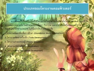 ประเภทของโครงงาȨอมพิวเตอร์ 
คอมพิวเตอร์เป็นเครื่องมือที่ใช้ในงานวิจัยในทุกสาขาวิชา ดังนั้นโครงงาȨอมพิวเตอร์จึงมี 
ความหลากหลายทั้ง ในลักษณะของเนื้อหา กิจกรรม และประโยชน์หรือผลงานที่ได้ โครงงาน 
คอมพิวเตอร์มีหลายประเภท ในที่นี้แบ่งเป็น 5 ประเภท คือ 
1.โครงงานพัฒนาสื่อเพื่อการศึกษา (Educational Media Development) 
2. โครงงานพัฒนาเครื่องมือ (Tools Development) 
3. โครงงานจาลองทฤษฏี (Theory Simulation) 
4. โครงงานประยุกต์ใช้งาน (Application) 
5. โครงงานพัฒนาเกม (Game Development) 
 