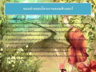 ขอบข่ายของโครงงาȨอมพิวเตอร์ 
ขอบข่ายของโครงงานมีองค์ประกอบดังนี้ 
1. เป็นกิจกรรมการเรียนให้นักเรียนศึกษา ค้นคว้า ปฏิบัติดัวยตนเองโดยอาศัยหลักวิชาการทางทฤษฎี 
ตามเนื้อหาโครงงานนั้นๆ หรือจากประสบการณ์และกิจกรรมต่าง ๆ ที่ได้พบเห็นมากแล้ว 
2. นักเรียนทุกคนพิจารณาจัดทา โครงงานด้วยตนเอง หรือเป็นกลุ่มโดยใช้ระยะเวลาสัน้ๆ เป็นภาค 
เรียน หรือมากว่าก็ได้ แล้วแต่โครงงานเล็กหรือใหญ่ 
3. นักเรียนเป็นผู้พิจารณาริเรมิ่สร้างสรรค์ คัดเลือกโครงงานที่จะศึกษาค้นคว้าปฏิบัติด้วยตนเองตาม 
ความถนัด สนใจ และความพร้อม 
4. นักเรียนเป็นผู้เสนอโครงงาน รายละเอียดของโครงงาน แผนปฏิบัติงานและการแปลผล รายงานผล 
ต่ออาจารย์ที่ปรึกษา เพื่อดา เนินงานร่วมกันให้บรรลตุามจุดหมายที่กา หนดไว้ 
5. เป็นโครงงานที่เหมาะสมกับความรู้ ความสามารถของนักเรียนตามวัยและสติปัญญา รวมทัง้การใช้ 
จ่ายเงินดา เนินงานด้วย 
 