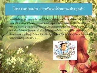 โครงงานประเภท “การพัฒนาโปรแกรมประยุกต์” 
• โครงงานพัฒนาเกม โครงงานประเภทนี้เป็นโครงงานพัฒนาซอฟต์แวร์เกมเพื่อความรู้หรือเพื่อ 
ความ เพลิดเพลิน เกมที่พัฒนาควรจะเป็นเกมที่ไม่รุนแรง เน้นการใช้สมองเพื่อฝึกคิดอย่างมี 
หลักการ โครงงานประเภทนี้จะมีการออกแบบลักษณะและกฎเกณฑ์การเล่น เพื่อให้น่าสนใจแก่ผู้ 
เล่น พร้อมทัง้ให้ความรู้สอดแทรกไปด้วย ผู้พัฒนาควรจะได้ทา การสา รวจและรวบรวมข้อมูล 
เกี่ยวกับเกมต่างๆ ที่มีอยู่ทัว่ไป และนามาปรับปรุงหรือพัฒนาขึ้นใหม่ เพื่อให้เป็นเกมที่แปลกใหม่ 
และน่าสนใจแก่ผู้เล่นกลุ่มต่างๆ 
 