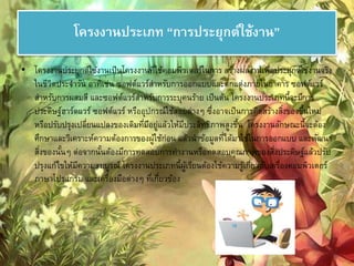 โครงงานประเภท “การประยุกต์ใช้งาน” 
• โครงงานประยุกต์ใช้งานเป็นโครงงานที่ใช้คอมพิวเตอร์ในการ สร้างผลงานเพื่อประยุกต์ใช้งานจริง 
ในชีวิตประจา วัน อาทิเช่น ซอฟต์แวร์สา หรับการออกแบบและตกแต่งภายในอาคาร ซอฟต์แวร์ 
สา หรับการผสมสี และซอฟต์แวร์สา หรับการระบุคนร้าย เป็นต้น โครงงานประเภทนี้จะมีการ 
ประดิษฐ์ฮาร์ดแวร์ ซอฟต์แวร์ หรืออุปกรณ์ใช้สอยต่างๆ ซึ่งอาจเป็นการคิดสร้างสงิ่ของขึ้นใหม่ 
หรือปรับปรุงเปลี่ยนแปลงของเดิมที่มีอยู่แล้วให้มีประสิทธิภาพสูงขึ้น โครงงานลักษณะนี้จะต้อง 
ศึกษาและวิเคราะห์ความต้องการของผู้ใช้ก่อน แล้วนาข้อมูลที่ได้มาใช้ในการออกแบบ และพัฒนา 
สงิ่ของนั้นๆ ต่อจากนั้นต้องมีการทดสอบการทา งานหรือทดสอบคุณภาพของสงิ่ประดิษฐ์แล้วปรับ 
ปรุงแก้ไขให้มีความสมบูรณ์ โครงงานประเภทนี้ผู้เรียนต้องใช้ความรู้เกี่ยวกับเครื่องคอมพิวเตอร์ 
ภาษาโปรแกรม และเครื่องมือต่างๆ ที่เกี่ยวข้อง 
 