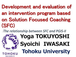 Development and evaluation of 
an intervention program based 
on Solution Focused Coaching 
(SFC) 
：The relationship between SFC and PGIS-II 
Yoga TOKUYOSHI 
Syoichi IWASAKI 
Tohoku University 
 