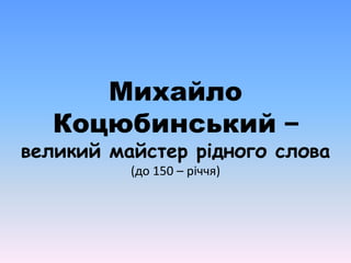 Михайло 
Коцюбинський – 
великий майстер рідного слова 
(до 150 – річчя) 
 