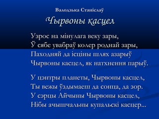 ВВааллооддззььккаа ССттааннііссллааўў 
ЧЧыыррввоонныы ккаассццеелл 
УУззрроосс ннаа ммііннууллааггаа ввееккуу ззааррыы,, 
ЎЎ ссяяббее ууввааббррааўў ккооллеерр ррооддннаайй ззааррыы,, 
ППааххоодднняяйй ддаа ііссцціінныы шшлляяхх ааззааррыыўў 
ЧЧыыррввоонныы ккаассццеелл,, яякк ннааттххннеенннняя ппааррыыўў.. 
УУ ццээннттррыы ппллааннееттыы,, ЧЧыыррввоонныы ккаассццеелл,, 
ТТыы ввеежжыы ўўззддыыммааеешш ддаа ссооннццаа,, ддаа ззоорр.. 
УУ ссээррццыы ААййччыынныы ЧЧыыррввоонныы ккаассццеелл,, 
ННііббыы ааччыышшччааллььнныы ккууппааллььссккіі ккаассццеерр...... 
 
