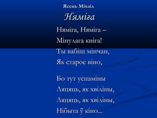ЯЯссеенньь ММііххааіілл 
ННяяммііггаа 
ННяяммііггаа,, ННяяммііггаа –– 
ММііннууллааггаа ккннііггаа!! 
ТТыы ввааббіішш ммііннччаанн,, 
ЯЯкк ссттааррооее ввіінноо,, 
ББоо ттуутт ууссппаамміінныы 
ЛЛяяццяяццьь,, яякк ххввіілліінныы,, 
ЛЛяяццяяццьь,, яякк ххввіілліінныы,, 
ННііббыыттаа ўў ккіінноо...... 
 