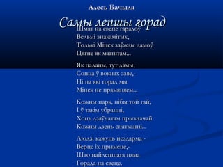 ААллеессьь ББааччыыллаа 
ССааммыы ллееппшшыы ггоорраадд ШШммаатт ннаа ссввееццее ггааррааддооўў 
ВВееллььмміі ззннааккааммііттыыхх,, 
ТТооллььккіі ММііннсскк ззааўўжжддыы ддааммооўў 
ЦЦяяггннее яякк ммааггннііттаамм...... 
ЯЯкк ппааллааццыы,, ттуутт ддааммыы,, 
ССооннццаа ўў ввооккннаахх ззззяяее,,-- 
ННіі ннаа яяккіі ггоорраадд ммыы 
ММііннсскк ннее ппррааммяянняяеемм...... 
ККоожжнныы ппаарркк,, ннііббыы ттоойй ггаайй,, 
ІІ ўў ттааккіімм ууббрраанннніі,, 
ХХооццьь ддззяяўўччааттаамм ппррыыззннааччаайй 
ККоожжнныы ддззеенньь ссппааттккаанннніі...... 
ЛЛююддззіі ккаажжууццьь ннееззддааррммаа -- 
ВВееррццее ііхх ппррыыммееццее,,-- 
ШШттоо ннааййллееппшшааггаа нняяммаа 
ГГооррааддаа ннаа ссввееццее.. 
 