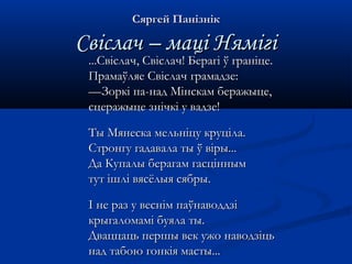 ССяяррггеейй ППааннііззнніікк 
ССввііссллаачч –– ммаацціі ННяяммііггіі 
......ССввііссллаачч,, ССввііссллаачч!! ББееррааггіі ўў ггррааннііццее.. 
ППррааммааўўлляяее ССввііссллаачч ггррааммааддззее:: 
——ЗЗооррккіі ппаа--ннаадд ММііннссккаамм ббеерраажжыыццее,, 
ссццеерраажжыыццее ззннііччккіі уу ввааддззее!! 
ТТыы ММяяннеессккаа ммееллььннііццуу ккррууццііллаа.. 
ССттррооннггуу ггааддааввааллаа ттыы ўў ввііррыы...... 
ДДаа ККууппааллыы ббееррааггаамм ггаассцціінннныымм 
ттуутт іішшлліі ввяяссёёллыыяя ссяяббррыы.. 
II ннее рраазз уу ввеесснніімм ппааўўннааввооддддззіі 
ккррыыггааллооммаамміі ббууяяллаа ттыы.. 
ДДввааццццааццьь ппеерршшыы ввеекк уужжоо ннааввооддззііццьь 
ннаадд ттааббооюю ггооннккііяя ммаассттыы...... 
 