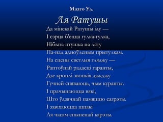 ММааззггоо УУлл.. 
ЛЛяя РРааттуушшыы 
ДДаа ммііннссккаайй РРааттуушшыы iiддyy —— 
II ссээррццаа бб''ееццццаа ггууллккаа--ггууллккаа,, 
ННііббыыттаа ппттуушшккаа ннаа лляяттуу 
ППаа--ннаадд ааддннооўўллеенныымм ппррыыттууллккаамм.. 
ННаа ссццеенныы ссввееттллыыяя гглляядджжуу —— 
РРааппттооўўннаайй ррааддаассцціі ггааррааннттыы,, 
ДДззее ккрроопплліі ззввооннккііяя ддаажждджжуу 
ГГууччннеейй ссппяяввааююццьь,, ччыымм ккууррааннттыы.. 
II ппррааччыыннааююццццаа ввяяккіі,, 
ШШттоо ўўддззяяччннаайй ппааммяяццццюю ссааггррээттыы.. 
II ззааввііххааююццццаа шшппааккіі 
ЛЛяя ччаассаамм ссппыыннееннаайй ккааррээттыы.. 
 