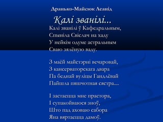 ДДррааннььккоо--ММааййссююкк ЛЛееаанніідд 
ККаалліі ззвваанніілліі...... 
ККаалліі ззвваанніілліі ўў ККааффееддррааллььнныымм,, 
ССппыыннііллаа ССввііссллаачч ннаа ххааддуу 
УУ ннееййккіімм ооддууммее аассттррааллььнныымм 
ССввааюю ззяяллёённууюю ввааддуу.. 
ЗЗ ммааёёйй ммааййссттээррнніі ввееччаарроовваайй,, 
ЗЗ ккааннссееррввааттооррссккааггаа ддвваарраа 
ППаа ббееддннаайй ввууллііццыы ГГааннддллёёвваайй 
ППааййшшллаа ппяяшшччооттннааяя ссяяссттрраа........ 
ІІ ззаассттааееццццаа ммннее ппрраассттоорраа,, 
ІІ ссууппааккооййввааююссяя ззннооўў,, 
ШШттоо ппаадд ааххооввааюю ссааббоорраа 
ЯЯннаа ввяяррттааееццццаа ддааммооўў.. 
 