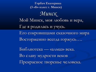 ГГооррббаачч ЕЕккааттееррииннаа 
((33 «ББ» ккллаасссс гг.. ММииннсскк)) 
ММииннсскк 
ММоойй ММииннсскк,, ммоояя ллююббооввьь ии ввеерраа,, 
ГГддее яя ррооддииллаассьь ии ууччууссьь.. 
ЕЕггоо ссооккррооввиищщааммии ссккааззооччннооггоо ммиирраа 
ВВооссттоорржжеенннноо ввссееггддаа ггоорржжууссьь…….. 
ББииббллииооттееккаа —— «ааллммаазз» ввееккаа.. 
ВВоо ссллааввуу ммууддррооссттии ввееккоовв 
ППррееккрраассннооее ттввооррееннььее ччееллооввееккаа.. 
