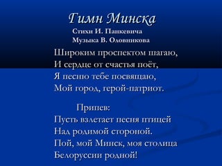 ГГииммнн ММииннссккаа 
ССттииххии ИИ.. ППааннккееввииччаа 
ММууззыыккаа ВВ.. ООллооввннииккоовваа 
ШШииррооккиимм ппррооссппееккттоомм шшааггааюю,, 
ИИ ссееррддццее оотт ссччаассттььяя ппооёётт,, 
ЯЯ ппеессннюю ттееббее ппооссввяящщааюю,, 
ММоойй ггоорроодд,, ггеерроойй--ппааттррииоотт.. 
ППррииппеевв:: 
ППууссттьь ввззллееттааеетт ппеесснняя ппттииццеейй 
ННаадд ррооддииммоойй ссттоорроонноойй.. 
ППоойй,, ммоойй ММииннсскк,, ммоояя ссттооллииццаа 
ББееллооррууссссииии рроодднноойй!! 
 