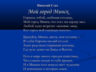 ННииккооллаайй ССттаахх 
ММоойй ггоорроодд ММииннсскк 
ГГоорржжууссьь ттооббоойй,, ллююббииммааяя ссттооллииццаа,, 
ММоойй ггоорроодд ММииннсскк,, ччттоо ссттаалл ттаакк ссееррддццуу ммиилл.. 
ЛЛююббоойй ззддеессьь ввссттррееттиитт ллаассккооввыыее ллииццаа,, 
ККттоо ггоорроодд ммоойй ооддннаажжддыы ппооссееттиилл.. 
ККрраассууййссяя,, ММииннсскк,, ццввееттии,, ммоояя ссттооллииццаа,, –– 
ВВ ггллууббии ЕЕввррооппыы ммииллыыйй ууггооллоокк!! 
ЗЗддеессьь ррааддаа ввссеемм ссттааррииннннааяя ззееммллииццаа,, 
ГГддее ппууттьь ллеежжиитт ннаа ЗЗааппаадд ии ВВооссттоокк.. 
ЕЕссттьь вв ммииррее ммннооггоо ггооррооддоовв ииззввеессттнныыхх,, 
ЧЧттоо ссллааввооюю ууххооддяятт вв ггллууббьь ввррееммеенн.. 
ИИ вв ММииннссккее еессттьь ннееммааллоо ммеесстт ччууддеесснныыхх 
ИИ ввппииссаанннныыхх вв ииссттооррииюю ииммеенн.. 
 