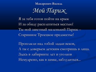 ММааккааррееввиичч ВВаассиилльь 
ММоойй ППаарриижж 
ЯЯ ззаа ттееббяя ггооттоовв ппооййттии ннаа ккррыыжж 
ИИ ззаа ооббииддуу рраассппллааттииттььссяя ммеессттььюю!! 
ТТыы ммоойй ззааввееттнныыйй ммааллееннььккиийй ППаарриижж –– 
ССттааррииннннооее ТТррооееццккооее ппррееддммеессттььее!! 
ППррооппллыыллии ннаадд ттооббоойй ллааддььии ввееккоовв,, 
АА ттыы сс ддооввееррььеемм ддееттссккиимм ссммооттрриишшьь вв ллииццаа.. 
ЗЗддеессьь вв ллааббииррииннттее ллеетт ии ууггооллккоовв 
ННееммууддрреенноо,, ккаакк вв ззааммккее,, ззааббллууддииттььссяя...... 
 