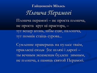 ГГааййццююккееввіічч ММііххаассьь 
ППллоошшччаа ППееррааммооггіі 
ППллоошшччаа ппееррааммооггіі –– ннее ппррооссттаа ппллоошшччаа,, 
ннее ппррооссттаа ккрруугг цціі ппрраассттоорраа,, –– 
ттуутт ввееццеерр ааггоонньь,, ннііббыы ссццяягг,, ппааллоошшччаа,, 
ттуутт ппооммнніікк ссттааііццьь ссуурроовваа...... 
ССууммллееннннее ппррааввееррыыццьь ннаа ппууллььссее ттввааіімм,, 
ппррааккллаассцціі ссююддыы ўўссее шшлляяххіі іі ддааррооггіі –– 
ттыы ввееччнныымм ээккззааммееннаамм ббууддззеешш ззяяммнныымм,, 
ннее ппллоошшччаа,, аа ппааммяяццьь ссввяяттоойй ППееррааммооггіі.. 
 