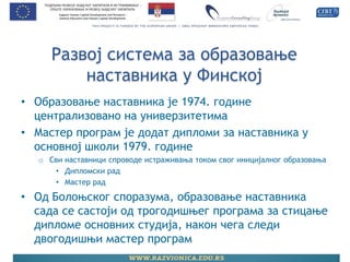 Развој система за образовање наставника у Финској 
•Образовање наставника је 1974. године централизовано на универзитетима 
•Мастер програм је додат дипломи за наставника у основној школи 1979. године 
oСви наставници спроводе истраживања током свог иницијалног образовања 
•Дипломски рад 
•Мастер рад 
•Од Болоњског споразума, образовање наставника сада се састоји од трогодишњег програма за стицање дипломе основних студија, након чега следи двогодишњи мастер програм 
 