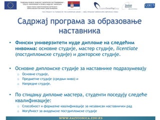 Садржај програма за образовање наставника 
•Фински универзитети нуде дипломе на следећим нивоима: основне студије, мастер студије, licentiate (постдипломске студије) и докторске студије. 
•Основне дипломске студије за наставнике подразумевају 
oОсновне студије, 
oПредметне студије (средњи ниво) и 
oНапредне студије. 
•По стицању дипломе мастера, студенти поседују следеће квалификације: 
oСпособност и формалне квалификације за независан наставнички рад 
oМогућност за академске постдипломске студије  