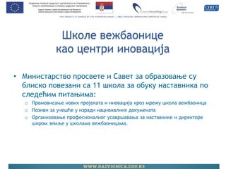 Школе вежбаонице као центри иновација 
•Министарство просвете и Савет за образовање су блиско повезани са 11 школа за обуку наставника по следећим питањима: 
oПромовисање нових пројеката и иновација кроз мрежу школа вежбаоница 
oПозиви за учешће у изради националних докумената 
oОрганизовање професионалног усавршавања за наставнике и директоре широм земље у школама вежбаоницама.  