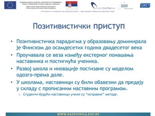 Позитивистички приступ 
•Позитивистичка парадигма у образовању доминирала је Финском до осамдесетих година двадесетог века 
•Проучавала се веза између екстерног понашања наставника и постигнућа ученика. 
•Развој школа и иновације постизане су моделом одозго-према доле. 
•У школама, наставници су били обавезни да предају у складу с прописаним наставним програмом. 
oСтуденти-будући наставници учили су “исправне” методе.  