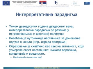 Интерпретативна парадигма 
•Током деведесетих година двадесетог века, интерпретативна парадигма се развила у истраживањима и школској политици 
•Повећана је аутономија наставника за доношење одлука о школи (нпр. израда програма) 
•Образовање је схваћено као свесна активност, коју усмерава свест наставника: њихова веровања, концепције и вредности. 
oОријентација на интерни рад! 
 