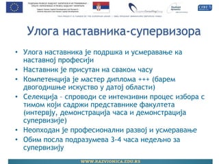 Улога наставника-супервизора 
•Улога наставника је подршка и усмеравање ка наставној професији 
•Наставник је присутан на сваком часу 
•Компетенција је мастер диплома +++ (барем двогодишње искуство у датој области) 
•Селекција – спроводи се интензивни процес избора с тимом који садржи представнике факултета (интервју, демонстрација часа и демонстрација супервизије) 
•Неопходан је професионални развој и усмеравање 
•Обим посла подразумева 3-4 часа недељно за супервизију  