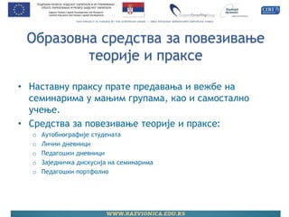 Образовна средства за повезивање теорије и праксе 
•Наставну праксу прате предавања и вежбе на семинарима у мањим групама, као и самостално учење. 
•Средства за повезивање теорије и праксе: 
oАутобиографије студената 
oЛични дневници 
oПедагошки дневници 
oЗаједничка дискусија на семинарима 
oПедагошки портфолио 
 