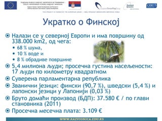 Укратко о Финској 
Налази се у северној Европи и има површину од 338.000 km2, од чега: 
68 % шума, 
10 % воде и 
8 % обрадиве површине 
5,4 милиона људи; просечна густина насељености: 17 људи по километру квадратном 
Суверена парламентарна република 
Званични језици: фински (90,7 %), шведски (5,4 %) и лапонски језици у Лапонији (0,03 %) 
Бруто домаћи производ (БДП): 37.580 € / по глави становника (2011) 
Просечна месечна плата: 3.109 €  