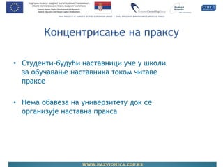 Концентрисање на праксу 
•Студенти-будући наставници уче у школи за обучавање наставника током читаве праксе 
•Нема обавеза на универзитету док се организује наставна пракса  