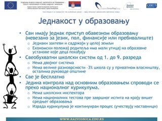Једнакост у образовању 
•Сви имају једнак приступ обавезном образовању (невезано за језик, пол, финансије или пребивалиште) 
oЈеднаки захтеви и садржаји у целој земљи 
oЕкономски положај родитеља има мали утицај на образовне установе које деца похађају 
•Свеобухватни школски систем од 1. до 9. разреда 
oНема двојног система 
oНема велике разноврсности –3% школа су у приватном власништву, осталима руководе општине 
•Све је бесплатно 
•Једина контрола над основним образовањем спроводи се преко националног курикулума. 
oНема школских инспектора 
oНема националних тестова пре завршног испита на крају вишег средњег образовања 
oИзрада курикулума је континуиран процес (учествују наставници)  