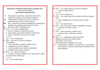 Комплекс утренней гимнастики с кубиком № 1 
(классическая форма) 
подготовительная группа 
I. Построение в шеренгу, запомнить свои места, 
повороты направо, налево переступанием. 
II. Чередование ходьбы на носках, на пятках, с 
перестроением в одну и две колонны. 
III. Бег с заданием (положение правой или левой руки с 
кубиком по заданию педагога) (2,5-3 мин.). 
IV. Комплекс ОРУ с кубиками № 1: 
1. И.П. – о.с., кубик в правой руке 
1 – руки в стороны, подняться на носки 
2 – руки вверх, переложить кубик в левую руку 
3 – руки в стороны, опуститься на стопу 
4 – и.п. 
5-8 – то же левой рукой 
2. И.П. – ноги на ш.п., руки в стороны 
«Мельница» 
1 – наклон вперёд, положить кубик на пол 
2 – выпрямится, руки в стороны 
3 – наклон вперёд, взять кубик левой рукой 
4 – выпрямиться, руки в стороны 
3. И.П. – о.с., руки в стороны 
1 – поднять согнутую правую ногу, переложить кубик 
под коленом в левую руку 
2 – и.п. 
3-4 – то же левой рукой 
4. И.П. – сед, кубик перед грудью ноги широко 
1 – наклон к правой ноге 
2 – и.п. 
3-4 – то же к левой ноге 
5. И.П. – сед, упор сзади, ноги широко, кубик на уровне 
стоп 
1 – пятку правой ноги на кубик, носок на себя 
2 – и.п. 
3-4 – то же левой ногой 
6. И.П. – сед, упор сзади, кубик удерживать стопами 
1 – подтянуть колени к груди 
2 – и.п. 
7. И.П. – лёжа на животе, кубик сзади 
1 – поднять спину, тянуться к пяткам 
2 – и.п. 
8. И.П. – о.с., удерживать кубик коленями 
Прыжки на двух ногах через кубик 
Повторить 2х10-15 раз 
Все упражнения повторить 10-12 раз 
V. Построение в шеренгу на свои места, пальчиковая 
игра «Замок», ходьба, встряхивания, упражнения на 
расслабление. 
 