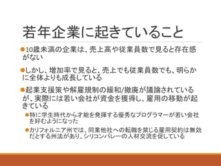 若年企業に起きていること 
10歳未満の企業は、売上高や従業員数で見ると存在感 がない 
しかし、増加率で見ると、売上でも従業員数でも、明らか に全体よりも成長している 
起業支援策や解雇規制の緩和/撤廃が議論されている が、実際には若い会社が資金を獲得し、雇用の移動が起 きている 
特に学生時代から才能を発揮する優秀なプログラマーが若い会社 を好むようになった 
カリフォルニア州では、同業他社への転職を禁じる雇用契約は無効 だとする州法があり、シリコンバレーの人材交流を促している  