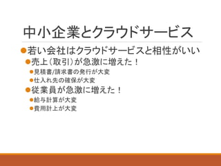 中小企業とクラウドサービス 
若い会社はクラウドサービスと相性がいい 
売上（取引）が急激に増えた！ 
見積書/請求書の発行が大変 
仕入れ先の確保が大変 
従業員が急激に増えた！ 
給与計算が大変 
費用計上が大変  
