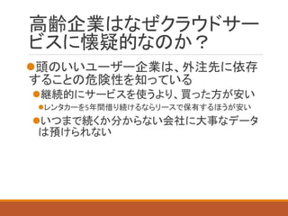 高齢企業はなぜクラウドサー ビスに懐疑的なのか？ 
頭のいいユーザー企業は、外注先に依存 することの危険性を知っている 
継続的にサービスを使うより、買った方が安い 
レンタカーを5年間借り続けるならリースで保有するほうが安い 
いつまで続くか分からない会社に大事なデータ は預けられない  