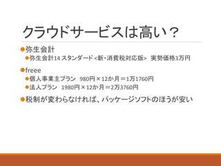 クラウドサービスは高い？ 
弥生会計 
弥生会計14 スタンダード<新・消費税対応版>実勢価格3万円 
freee 
個人事業主プラン980円×12か月＝1万1760円 
法人プラン1980円×12か月＝2万3760円 
税制が変わらなければ、パッケージソフトのほうが安い  