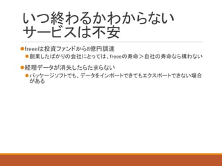 いつ終わるかわからない サービスは不安 
freeeは投資ファンドから8億円調達 
創業したばかりの会社にとっては、freeeの寿命＞自社の寿命なら構わない 
経理データが消失したらたまらない 
パッケージソフトでも、データをインポートできてもエクスポートできない場合 がある  