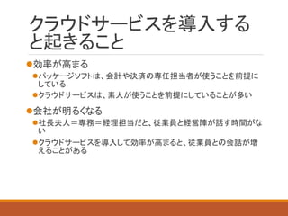 クラウドサービスを導入する と起きること 
効率が高まる 
パッケージソフトは、会計や決済の専任担当者が使うことを前提に している 
クラウドサービスは、素人が使うことを前提にしていることが多い 
会社が明るくなる 
社長夫人＝専務＝経理担当だと、従業員と経営陣が話す時間がな い 
クラウドサービスを導入して効率が高まると、従業員との会話が増 えることがある  