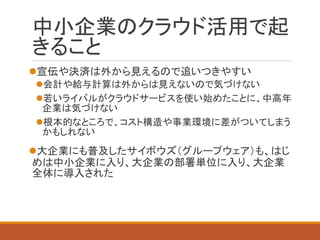中小企業のクラウド活用で起 きること 
宣伝や決済は外から見えるので追いつきやすい 
会計や給与計算は外からは見えないので気づけない 
若いライバルがクラウドサービスを使い始めたことに、中高年 企業は気づけない 
根本的なところで、コスト構造や事業環境に差がついてしまう かもしれない 
大企業にも普及したサイボウズ（グループウェア）も、はじ めは中小企業に入り、大企業の部署単位に入り、大企業 全体に導入された  