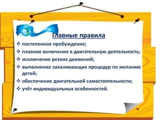 Главные правила 
 постепенное пробуждение; 
 плавное включение в двигательную деятельность; 
 исключение резких движений; 
 выполнение закаливающих процедур по желанию 
детей; 
 обеспечение двигательной самостоятельности; 
 учёт индивидуальных особенностей. 
 