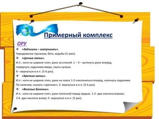 Примерный комплекс 
ОРУ 
 «Зайчишки – шалунишки». 
Чередование прыжков, бега, ходьбы (1 мин). 
 «Цепкие лапки». 
И.п.: ноги на ширине плеч, руки за спиной. 1 – 3 – вытянуть руки вперед, 
повернуть ладонями вверх, сжать кулаки; 
4 – вернуться в и.п. (5-6 раз). 
 «Крепкие лапки». 
И.п.: ноги на ширине плеч, руки на поясе.1-2-наклониться вперед, хлопнуть ладонями 
По коленям, сказать «крепкие»; 3- вернуться в и.п. (5-6 раз). 
 «Веселые белочки». 
И.п.: ноги на ширине плеч, руки полочкой перед грудью. 1-2- два наклона вправо; 
3-4- два наклона влево; 5- вернуться в и.п. (5 раз). 
 