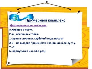 Примерный комплекс 
Дыхательное упражнение 
« Хорошо в лесу». 
И.п.: основная стойка. 
1- руки в стороны, глубокий вдох носом; 
2-5 – на выдохе произнести «хо-ро-шо в ле-су-у-у- 
у…»; 
6- вернуться в и.п. (4-6 раз). 
 