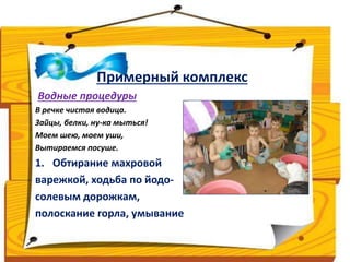 Примерный комплекс 
Водные процедуры 
В речке чистая водица. 
Зайцы, белки, ну-ка мыться! 
Моем шею, моем уши, 
Вытираемся посуше. 
1. Обтирание махровой 
варежкой, ходьба по йодо- 
солевым дорожкам, 
полоскание горла, умывание 
 