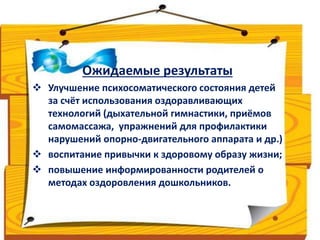 Ожидаемые результаты 
 Улучшение психосоматического состояния детей 
за счёт использования оздоравливающих 
технологий (дыхательной гимнастики, приёмов 
самомассажа, упражнений для профилактики 
нарушений опорно-двигательного аппарата и др.) 
 воспитание привычки к здоровому образу жизни; 
 повышение информированности родителей о 
методах оздоровления дошкольников. 
 